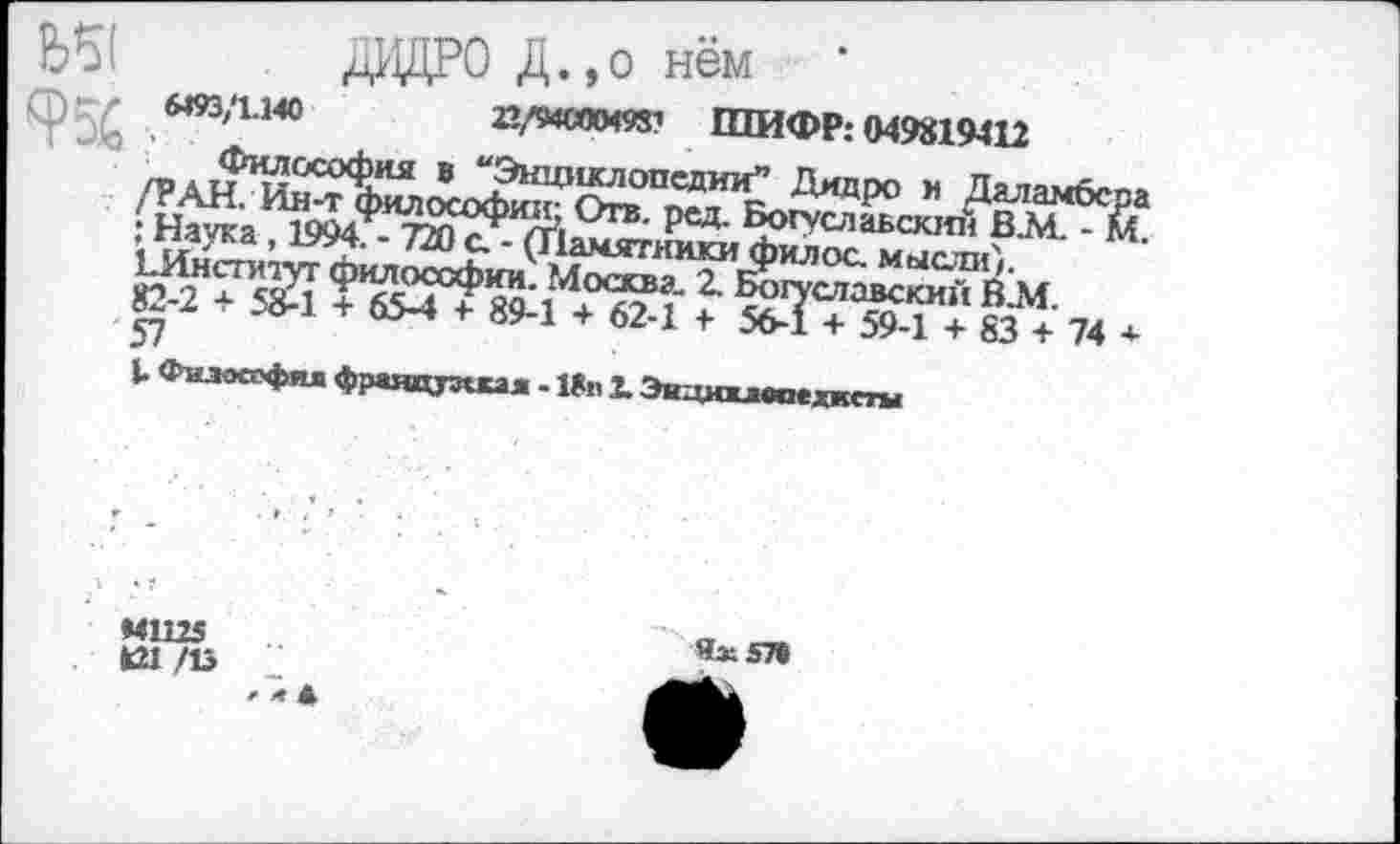 ﻿та
. дВДРО Д. ,0 нём
«93/1.140	22/94000498? ШИФР: 049819412
Философия в “Энциклопедии” Дидро и Даламбсра /РАН. Ин-т философии; Отв. ред. Богуславским В.М. - М. : Наука, 1994. - 720 с. - (Памятники филос. мысли). ЕИнститут философии. Москва. 2. Богуславский В.М. 82-2 + 58-1 + 65-4 + 89-1 + 62-1 + 56-1 + 59-1 + 83 + 74 + 57
Философия французская - 18п X Эицикласехксгы
МШ5 К1 /13
4x57«